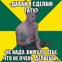 -давай я сделаю тату? -не надо, вижу по тебе, что не очень делаешь. .