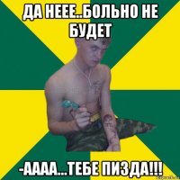 да неее..больно не будет -аааа...тебе пизда!!!