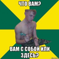 что вам? вам с собой или здесь?