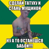 сделай татуху и стань мущиной ну а то останешся бабой!!!