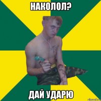 наколол? дай ударю