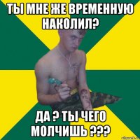 ты мне же временную наколил? да ? ты чего молчишь ???