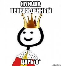 наташа прирожденный царь*о*