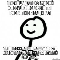 я убийца да я съем твой хлебушек который ты ростил и выращивал ты не понимаешь маштабности моего престуупления ты глупый смертный