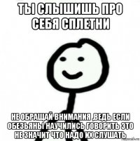 ты слышишь про себя сплетни не обращай внимания ,ведь если обезьяны научились говорить это не значит что надо их слушать