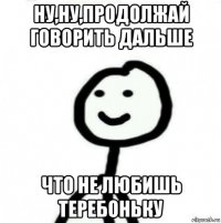 ну,ну,продолжай говорить дальше что не любишь теребоньку