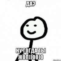 да? ну тогда ты жоп))00)0