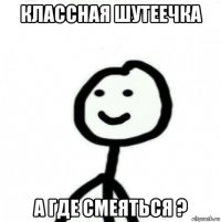 классная шутеечка а где смеяться ?