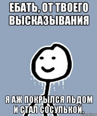 ебать, от твоего высказывания я аж покрылся льдом и стал сосулькой.