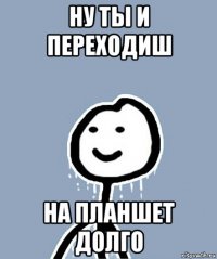 ну ты и переходиш на планшет долго