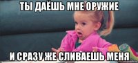 ты даёшь мне оружие и сразу же сливаешь меня