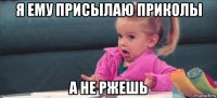 я ему присылаю приколы а не ржешь