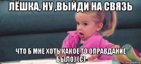 лёшка, ну ,выйди на связь что б мне хоть какое то оправдание было) (с)