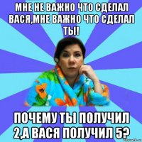 мне не важно что сделал вася,мне важно что сделал ты! почему ты получил 2,а вася получил 5?