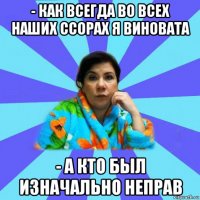 - как всегда во всех наших ссорах я виновата - а кто был изначально неправ