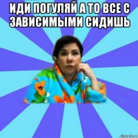 иди погуляй а то все с зависимыми сидишь 