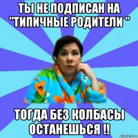 ты не подписан на "типичные родители " тогда без колбасы останешься !!