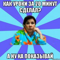 как уроки за 20 минут сделал? а ну ка показывай