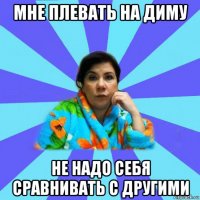 мне плевать на диму не надо себя сравнивать с другими