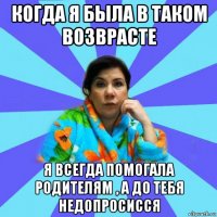 когда я была в таком возврасте я всегда помогала родителям , а до тебя недопросисся