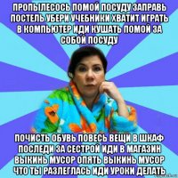 пропылесось помой посуду заправь постель убери учебники хватит играть в компьютер иди кушать помой за собой посуду почисть обувь повесь вещи в шкаф последи за сестрой иди в магазин выкинь мусор опять выкинь мусор что ты разлеглась иди уроки делать