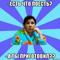 -есть что поесть? - а ты приготовил??