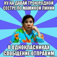 ну ка давай троюродной сестре по маминой линии в однокласниках сообщение отправим