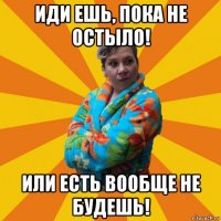 иди ешь, пока не остыло! или есть вообще не будешь!