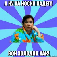 а ну ка носки надел! вон холодно как!