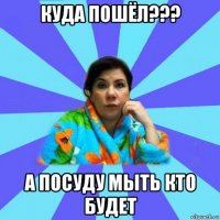 куда пошёл??? а посуду мыть кто будет