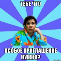 тебе что особое приглашение нужно?