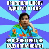 прогуляла школу один раз в год? ну всё,интернет не буду оплачивать!