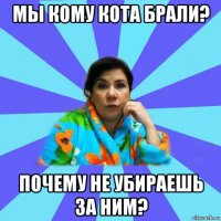 мы кому кота брали? почему не убираешь за ним?