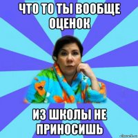 что то ты вообще оценок из школы не приносишь