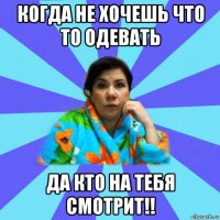 когда не хочешь что то одевать да кто на тебя смотрит!!