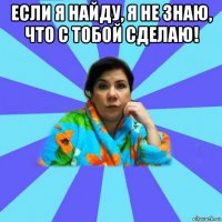 если я найду, я не знаю, что с тобой сделаю! 