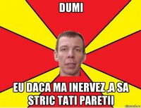 dumi eu daca ma inervez ,a sa stric tati paretii