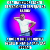 юра научишся їздити і переключати передачі на вєліку а потом вже про скутер будеш мічтать а заре дай поспать