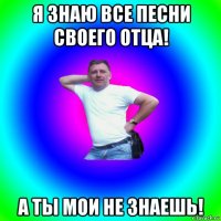 я знаю все песни своего отца! а ты мои не знаешь!