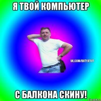 я твой компьютер с балкона скину!