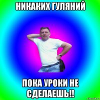 никаких гуляний пока уроки не сделаешь!!