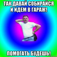 так давай собирайся и идем в гараж! помогать будешь!