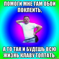 помоги мне там обои поклеить, а то так и будешь всю жизнь клаву топтать.