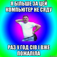 я більше за цей компьютер не сяду раз у год сів і вже пожаліла