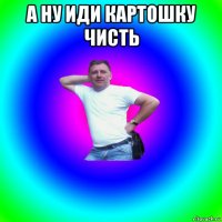 а ну иди картошку чисть 