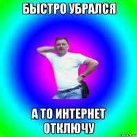 быстро убрался а то интернет отключу