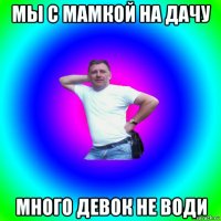 мы с мамкой на дачу много девок не води