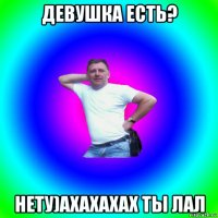 девушка есть? нету)ахахахах ты лал