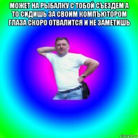 может на рыбалку с тобой съездем а то сидишь за своим компъютором глаза скоро отвалится и не заметишь 