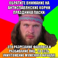 обратите внимание на антиславянские корни праздника пасхи: это разрезание фаллоса и разбивание яиц - то есть уничтожение мужского начала!